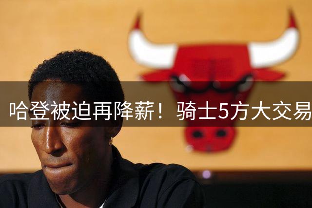 哈登被迫再降薪！骑士5方大交易静等德罗赞！狂野东部军备竞赛