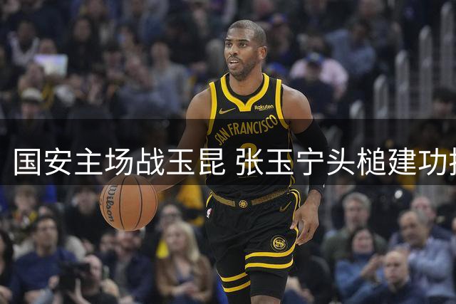 国安主场战玉昆 张玉宁头槌建功扩大比分